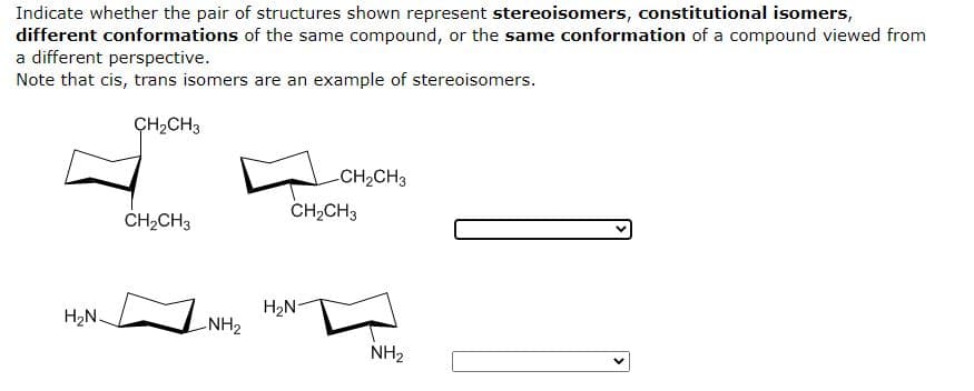 Indicate whether the pair of structures shown represent stereoisomers, constitutional isomers,
different conformations of the same compound, or the same conformation of a compound viewed from
a different perspective.
Note that cis, trans isomers are an example of stereoisomers.
CH₂CH3
-CH₂CH3
H₂N.
CH₂CH3
-NH₂
CH₂CH3
H₂N-
NH₂