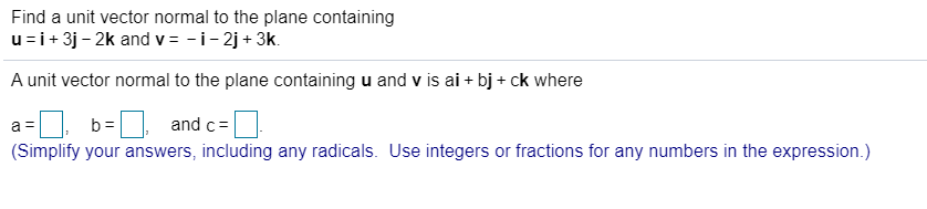 Find a unit vector normal to the plane containing
u=i+ 3j - 2k and v = -i- 2j + 3k.
A unit vector normal to the plane containing u and v is ai + bj + ck where
and c=
b =
(Simplify your answers, including any radicals. Use integers or fractions for any numbers in the expression.)
