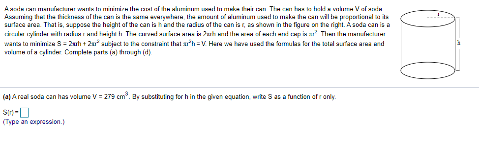 A soda can manufacturer wants to minimize the cost of the aluminum used to make their can. The can has to hold a volume V of soda.
Assuming that the thickness of the can is the same everywhere, the amount of aluminum used to make the can will be proportional to its
surface area. That is, suppose the height of the can is h and the radius of the can is r, as shown in the figure on the right. A soda can is a
circular cylinder with radius r and height h. The curved surface area is 2arh and the area of each end cap is ar?. Then the manufacturer
wants to minimize S = 2arh + 2ar? subject to the constraint that arh = V. Here we have used the formulas for the total surface area and
volume of a cylinder. Complete parts (a) through (d).
(a) A real soda can has volume V = 279 cm. By substituting for h in the given equation, write S as a function ofr only.
S(r) =O
(Type an expression.)
