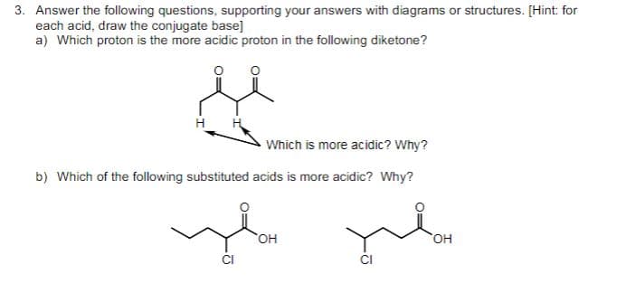 3. Answer the following questions, supporting your answers with diagrams or structures. [Hint: for
each acid, draw the conjugate base]
a) Which proton is the more acidic proton in the following diketone?
Which is more acidic? Why?
b) Which of the following substituted acids is more acidic? Why?
OH
CI
OH