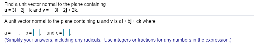 Find a unit vector normal to the plane containing
u = 31 - 2j - k and v = - 3i - 2j + 2k.
A unit vector normal to the plane containing u and v is ai + bj + ck where
b =
and c=
(Simplify your answers, including any radicals. Use integers or fractions for any numbers in the expression.)
