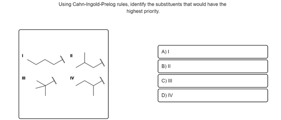 Using Cahn-Ingold-Prelog rules, identify the substituents that would have the
highest priority.
IV
A) I
B) II
C) III
D) IV
MI