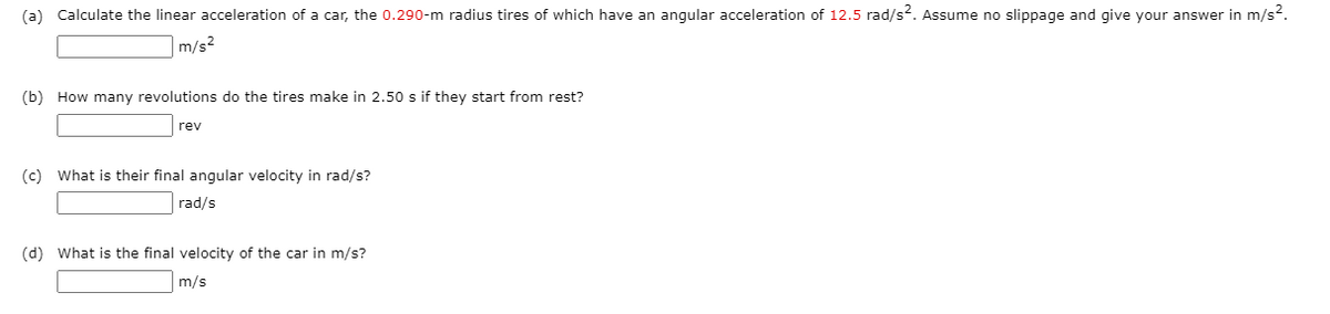 (a) Calculate the linear acceleration of a car, the 0.290-m radius tires of which have an angular acceleration of 12.5 rad/s?. Assume no slippage and give your answer in m/s2.
|m/s2
(b) How many revolutions do the tires make in 2.50 s if they start from rest?
rev
(c) What is their final angular velocity in rad/s?
rad/s
(d) What is the final velocity of the car in m/s?
m/s
