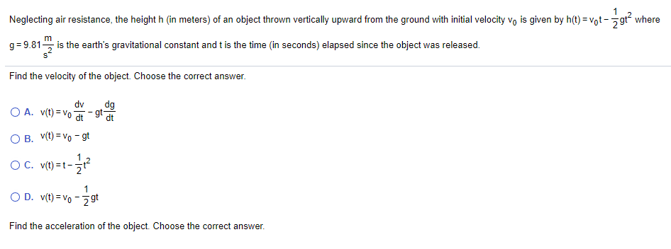Neglecting air resistance, the height h (in meters) of an object thrown vertically upward from the ground with initial velocity vo is given by h(t) = vot-gr where
m
g= 9.81, is the earth's gravitational constant and t is the time (in seconds) elapsed since the object was released.
Find the velocity of the object. Choose the correct answer.
dv
O A. v(t) = vo adt
gt-
O B. V(t) = vo - gt
1
OC. v(t) =t--
1
O D. v(t) = vo - 2 gt
Find the acceleration of the object. Choose the correct answer.
