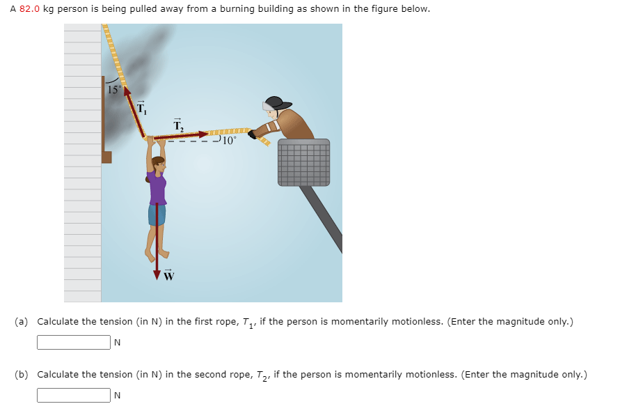 A 82.0 kg person is being pulled away from a burning building as shown in the figure below.
15°
T
T,
P10°
W
(a) Calculate the tension (in N) in the first rope, T,, if the person is momentarily motionless. (Enter the magnitude only.)
(b) Calculate the tension (in N) in the second rope, T,, if the person is momentarily motionless. (Enter the magnitude only.)
