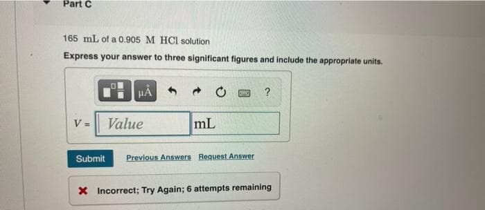 Part C
165 mL of a 0.905 M HCl solution
Express your answer to three significant figures and include the appropriate units.
V =
μÅ
Value
mL
SMIC
Submit Previous Answers Request Answer
?
X Incorrect; Try Again; 6 attempts remaining