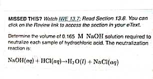 MISSED THIS? Watch (WE 13.7; Read Section 13.8. You can
click on the Review link to access the section in your eText.
Determine the volume of 0.165 M NaOH solution required to
neutralize each sample of hydrochloric acid. The neutralization
reaction is:
NaOH(aq) + HCl(aq) +H₂O(l) + NaCl(aq)