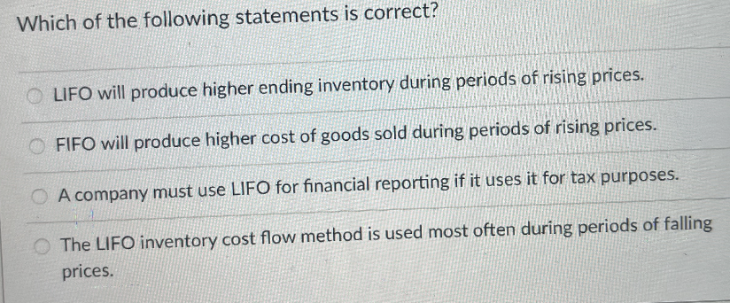 Which of the following statements is correct?
OLIFO will produce higher ending inventory during periods of rising prices.
OFIFO will produce higher cost of goods sold during periods of rising prices.
O A company must use LIFO for financial reporting if it uses it for tax purposes.
The LIFO inventory cost flow method is used most often during periods of falling
prices.