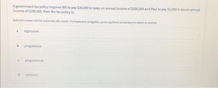 If government tax policy requires Bill to pay $20,000 in taxes on annual income of $200,000 and Paul to pay $5,000 in tax on annual
income of $100,000, then the tax policy is:
Selected answer will be automatically saved. For keyboard navigation, press up/down arrow keys to select an answer
regressive.
b progressive.
C proportional.
d optional.