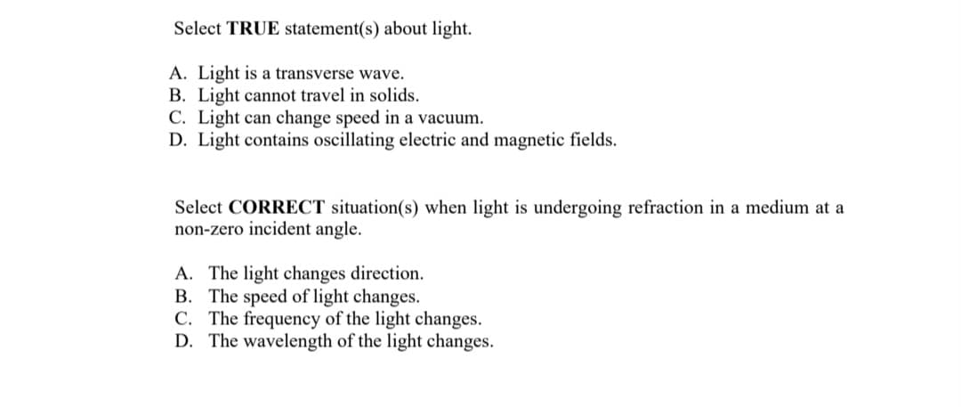 Select TRUE statement(s) about light.
A. Light is a transverse wave.
B. Light cannot travel in solids.
C. Light can change speed in a vacuum.
D. Light contains oscillating electric and magnetic fields.
Select CORRECT situation(s) when light is undergoing refraction in a medium at a
non-zero incident angle.
A. The light changes direction.
B. The speed of light changes.
C. The frequency of the light changes.
D. The wavelength of the light changes.
