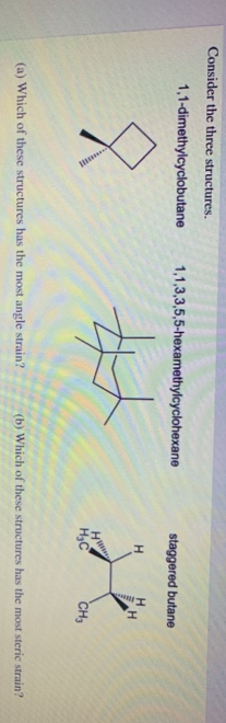 Consider the three structures.
1,1-dimethylcyclobutane
1,1,3,3,5,5-hexamethylcyclohexane
staggered butane
H
H,C
CH,
(a) Which of these structures has the most angle strain?
(b) Which of these structures has the most steric strain?
