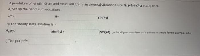 A pendulum of length 10 cm and mass 200 gram, an external vibration force F(t)=2sin(4t) acting on it.
a) Set up the pendulum equation:
e"+
sin(4t)
b) The steady state solution is =
sin(4t) -
cos(4t) write all your numbers as fractions in simple form (example: a/b)
c) The perlod=
