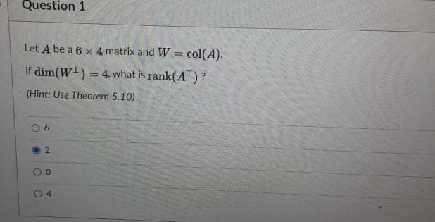 Question 1
Let A be a 6 x 4 matrix and W = col(A).
If dim(W) = 4 what is rank(AT)?
(Hint: Use Theorem 5.10)
6.
4.
