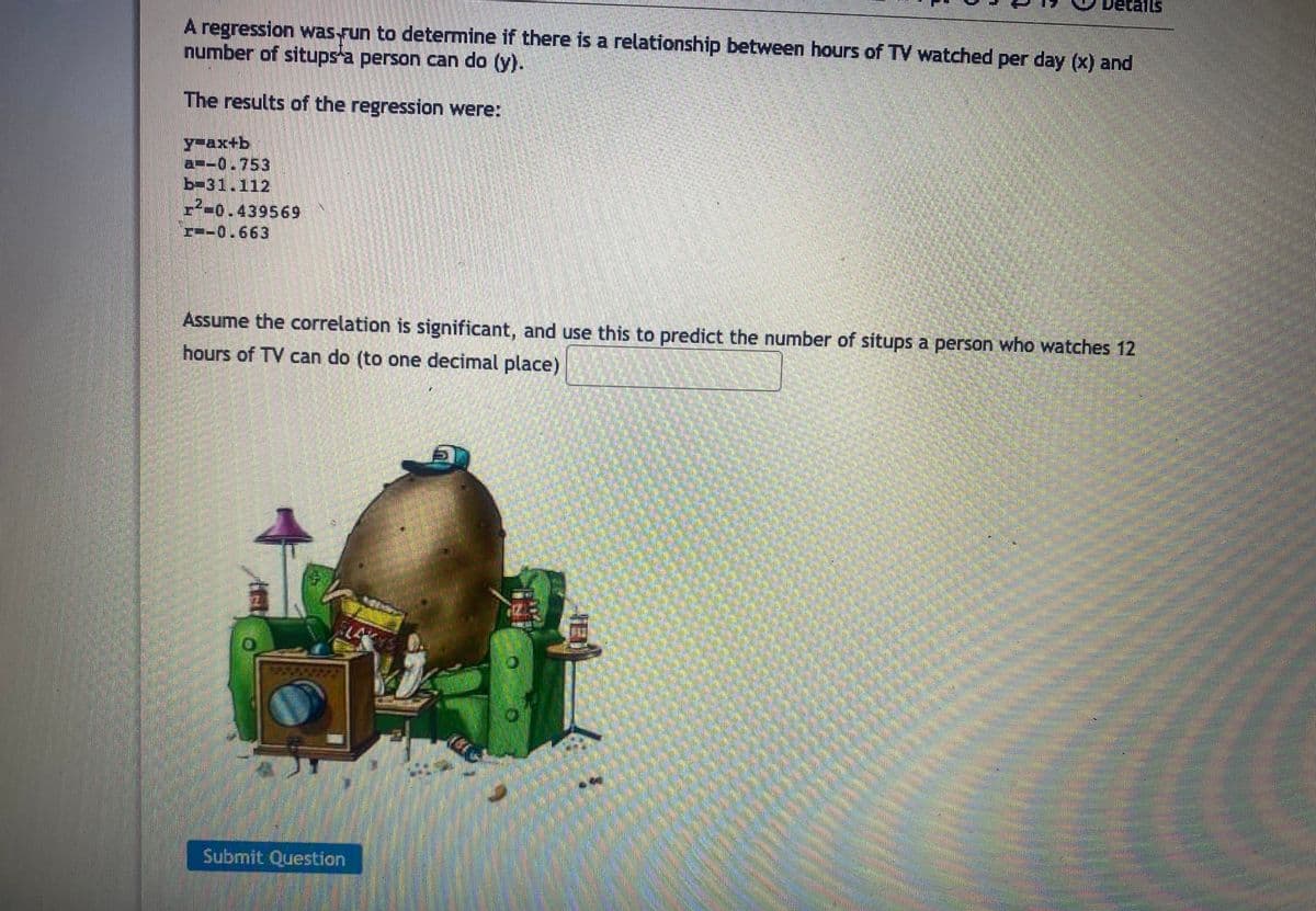A regression was fun to determine if there is a relationship between hours of TV watched per day (x) and
number of situps a person can do (y).
The results of the regression were:
y-ax+b
a-0.753
b-31.112
-0.439569
-0.663
Assume the correlation is significant, and use this to predict the number of situps a person who watches 12
hours of TV can do (to one decimal place)
1
0
Submit Question
Details
5
JED