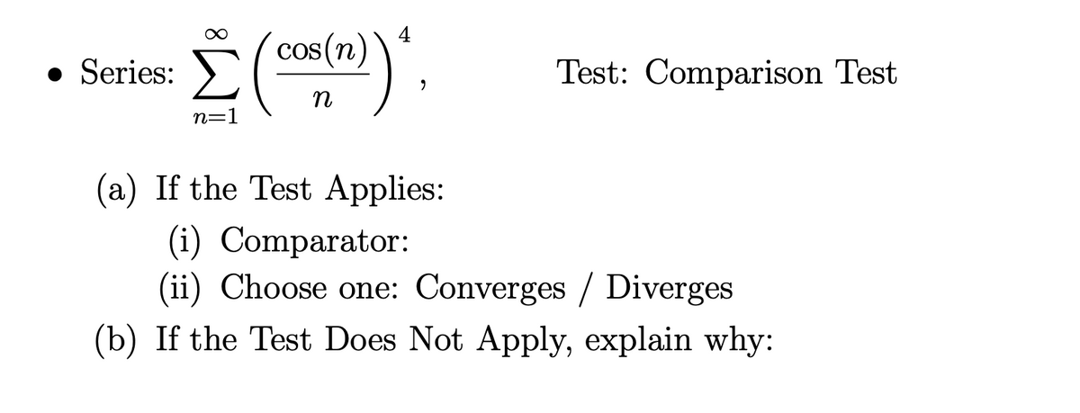 4
cos(n)
• Series: (O))",
Test: Comparison Test
n
n=1
(a) If the Test Applies:
(i) Comparator:
(ii) Choose one: Converges / Diverges
(b) If the Test Does Not Apply, explain why:
