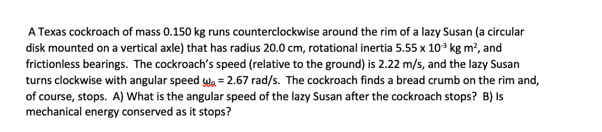 A Texas cockroach of mass 0.150 kg runs counterclockwise around the rim of a lazy Susan (a circular
disk mounted on a vertical axle) that has radius 20.0 cm, rotational inertia 5.55 x 103 kg m?, and
frictionless bearings. The cockroach's speed (relative to the ground) is 2.22 m/s, and the lazy Susan
turns clockwise with angular speed wa = 2.67 rad/s. The cockroach finds a bread crumb on the rim and,
of course, stops. A) What is the angular speed of the lazy Susan after the cockroach stops? B) Is
mechanical energy conserved as it stops?
