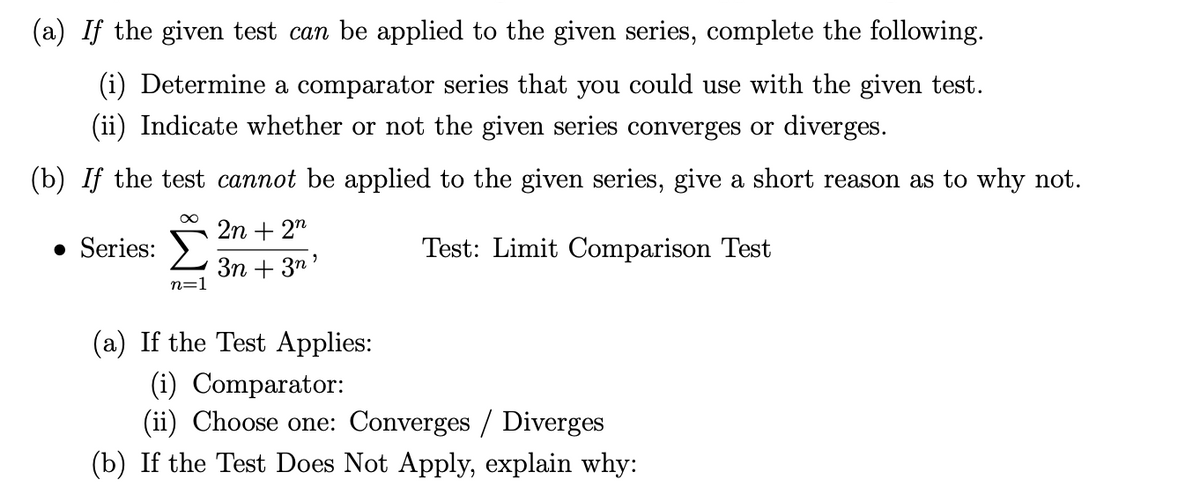 (a) If the given test can be applied to the given series, complete the following.
(i) Determine a comparator series that you could use with the given test.
(ii) Indicate whether or not the given series converges or diverges.
(b) If the test cannot be applied to the given series, give a short reason as to why not.
2n + 2"
• Series: >
Test: Limit Comparison Test
3n + 3n'
n=1
(a) If the Test Applies:
(i) Comparator:
(ii) Choose one: Converges / Diverges
(b) If the Test Does Not Apply, explain why:

