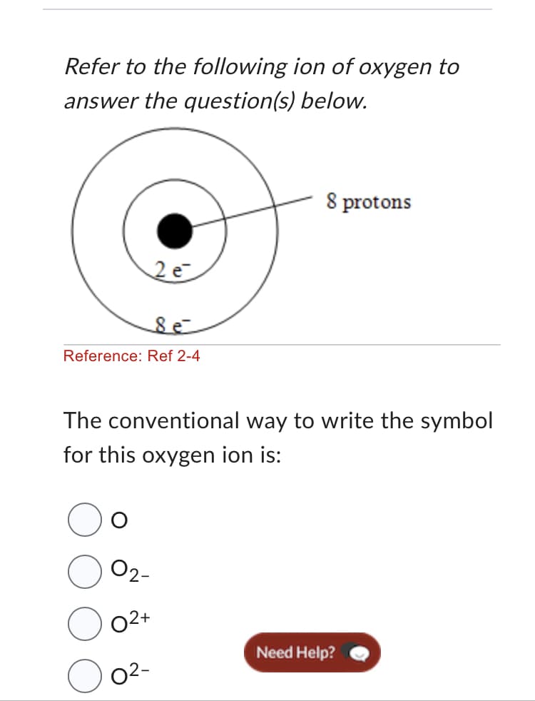 Refer to the following ion of oxygen to
answer the question(s)
below.
8 e
Reference: Ref 2-4
2 e
02+
The conventional way to write the symbol
for this oxygen ion is:
0²-
8 protons
Need Help?