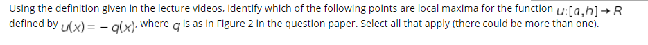 Using the definition given in the lecture videos, identify which of the following points are local maxima for the function u:[a,h]→R
defined by u(x) = - a(x); where g is as in Figure 2 in the question paper. Select all that apply (there could be more than one).

