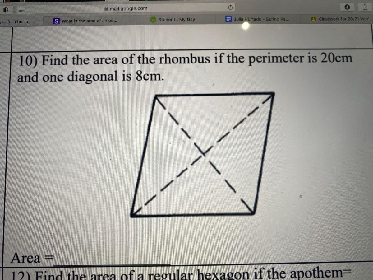 A mail.google.com
S What is the area of an eq...
b Student: My Day
F Julia Hurtado - Spring Pa...
A Classwork for 20/21 Wor...
2) - julia.hurta..
10) Find the area of the rhombus if the perimeter is 20cm
and one diagonal is 8cm.
Area =
12) Find the area of a regular hexagon if the apothem=
