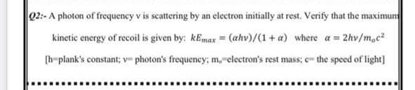 Q2:- A photon of frequency v is scattering by an electron initially at rest. Verify that the maximun
kinetic energy of recoil is given by: kEmax = (ahv)/(1+ a) where a 2hv/m.c²
(h-plank's constant; v photon's frequency; m,electron's rest mass; c= the speed of light]
