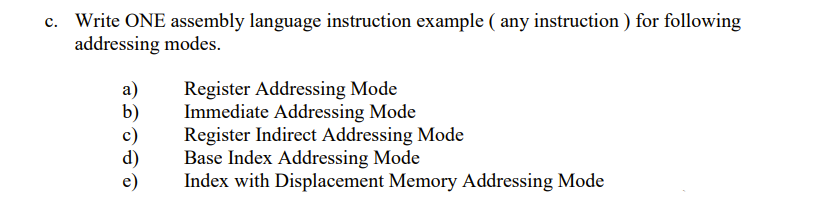 c. Write ONE assembly language instruction example ( any instruction ) for following
addressing modes.
Register Addressing Mode
Immediate Addressing Mode
Register Indirect Addressing Mode
Base Index Addressing Mode
Index with Displacement Memory Addressing Mode
a)
