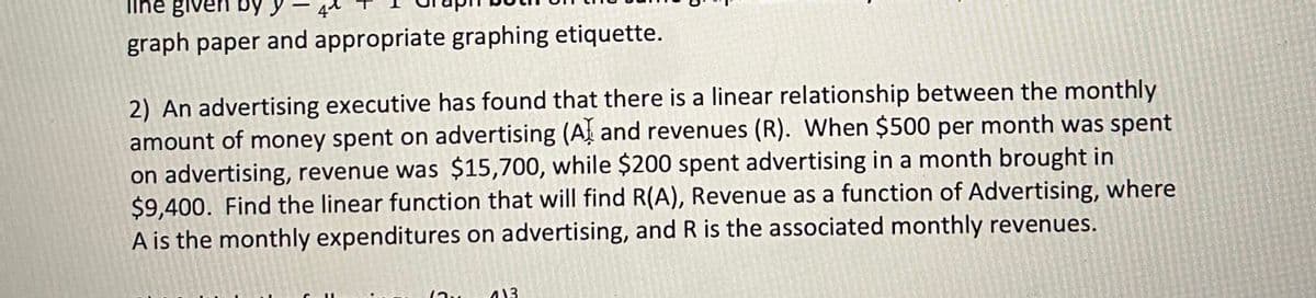 line given by y
graph paper and appropriate graphing etiquette.
2) An advertising executive has found that there is a linear relationship between the monthly
amount of money spent on advertising (At and revenues (R). When $500 per month was spent
on advertising, revenue was $15,700, while $200 spent advertising in a month brought in
$9,400. Find the linear function that will find R(A), Revenue as a function of Advertising, where
A is the monthly expenditures on advertising, and R is the associated monthly revenues.
413
