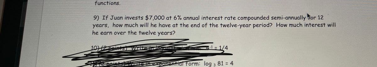 functions.
9) If Juan invests $7,000 at 6% annual interest rate compounded semi-annually tor 12
years, how much will he have at the end of the twelve-year period? How much interest will
he earn over the twelve years?
10)12 peints) Write i
= 1/4
texponential form: log 3 81 = 4
