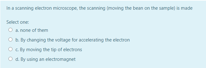 In a scanning electron microscope, the scanning (moving the bean on the sample) is made
Select one:
O a. none of them
O b. By changing the voltage for accelerating the electron
O c. By moving the tip of electrons
O d. By using an electromagnet
