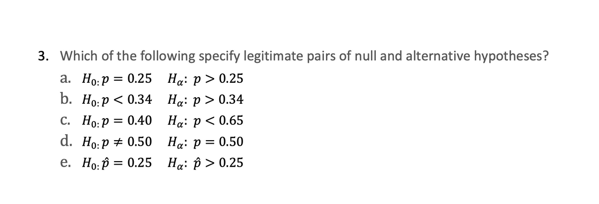 3. Which of the following specify legitimate pairs of null and alternative hypotheses?
а. Но: р 3D 0.25 На: р > 0.25
b. Но:р < 0.34 На: р> 0.34
С. Но:Р
3D 0.40 На: р < 0.65
d. Ho:р + 0.50 На: р — 0.50
е. Но:р — 0.25
На: р> 0.25

