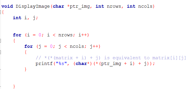 void DisplayImage (char *ptr_img, int nrows, int ncols)
}E
int i, j;
for (i = 0; i < nrows; i++)
{
for (j
= 0; j < ncols; j++)
{
// * (* (matrix + i) + j) is equivalent to matrix[i][j]
printf ("%s", (char*) (* (ptr_img + i) + j));
}
