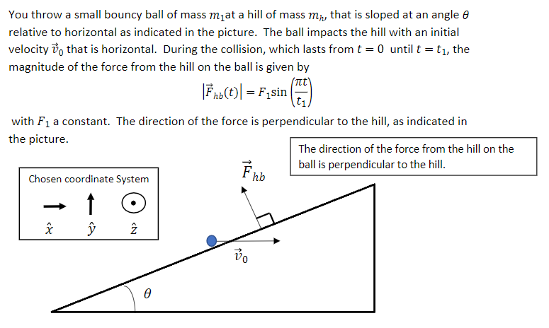 You throw a small bouncy ball of mass mjat a hill of mass m, that is sloped at an angle 0
relative to horizontal as indicated in the picture. The ball impacts the hill with an initial
velocity vo that is horizontal. During the collision, which lasts from t = 0 until t = t1, the
magnitude of the force from the hill on the ball is given by
|Fna(t)| = F1sin
t1
with F1 a constant. The direction of the force is perpendicular to the hill, as indicated in
the picture.
The direction of the force from the hill on the
ball is perpendicular to the hill.
Chosen coordinate System
