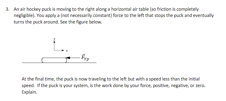 3. An air hockey puck is moving to the right along a horizontal air table (so friction is completely
negligible). You apply a (not necessarily constant) force to the left that stops the puck and eventually
turns the puck around. See the figure below.
At the final time, the puck is now traveling to the left but with a speed less than the initial
speed. If the puck is your system, is the work done by your force, positive, negative, or zero.
Explain.
