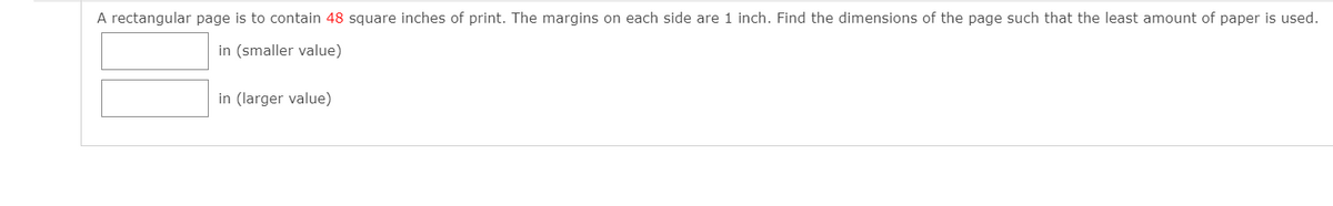 A rectangular page is to contain 48 square inches of print. The margins on each side are 1 inch. Find the dimensions of the page such that the least amount of paper is used.
in (smaller value)
in (larger value)
