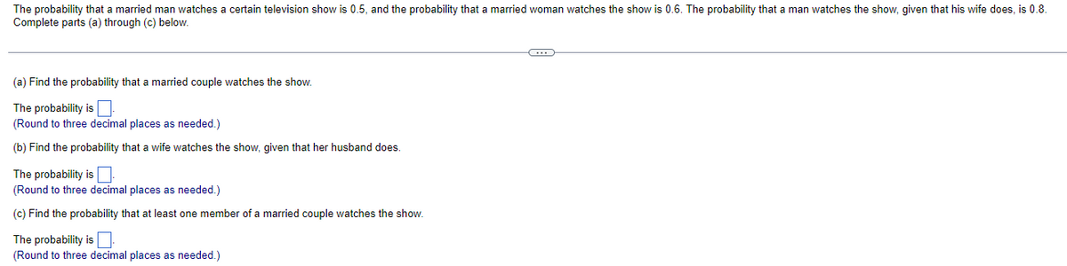 The probability that a married man watches certain television show is 0.5, and the probability that a married woman watches the show is 0.6. The probability that a man watches the show, given that his wife does, is 0.8.
Complete parts (a) through (c) below.
(a) Find the probability that a married couple watches the show.
The probability is
(Round to three decimal places as needed.)
(b) Find the probability that a wife watches the show, given that her husband does.
The probability is
(Round to three decimal places as needed.)
(c) Find the probability that at least one member of a married couple watches the show.
The probability is.
(Round to three decimal places as needed.)