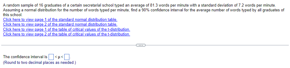 A random sample of 16 graduates of a certain secretarial school typed an average of 81.3 words per minute with a standard deviation of 7.2 words per minute.
Assuming a normal distribution for the number of words typed per minute, find a 90% confidence interval for the average number of words typed by all graduates of
this school.
Click here to view page 1 of the standard normal distribution table.
Click here to view page 2 of the standard normal distribution table.
Click here to view page 1 of the table of critical values of the t-distribution.
Click here to view page 2 of the table of critical values of the t-distribution.
The confidence interval is |<µ<
(Round to two decimal places as needed.)
C