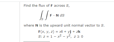 Find the flux of F across S,
[/F. Nds
where N is the upward unit normal vector to S.
F(x, y, z) = xi + yj + zk
S: z = 1x² - y², z 20
