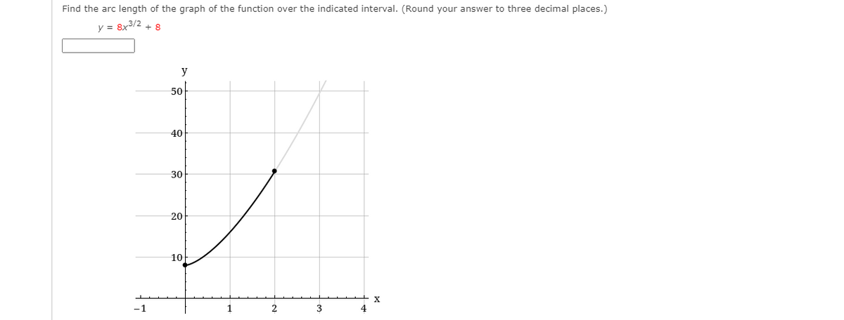 Find the arc length of the graph of the function over the indicated interval. (Round your answer to three decimal places.)
y = 8x3/2 + 8
y
50
40
30
20
10
-1
1
2
3
4
