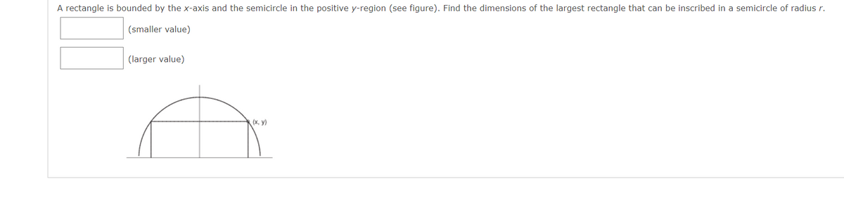 A rectangle is bounded by the x-axis and the semicircle in the positive y-region (see figure). Find the dimensions of the largest rectangle that can be inscribed in a semicircle of radius r.
(smaller value)
(larger value)
(х, у)
