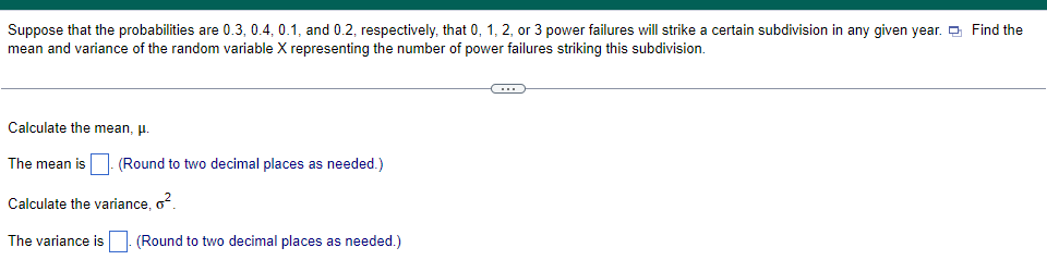 Suppose that the probabilities are 0.3, 0.4, 0.1, and 0.2, respectively, that 0, 1, 2, or 3 power failures will strike a certain subdivision in any given year. Find the
mean and variance of the random variable X representing the number of power failures striking this subdivision.
Calculate the mean, μ.
The mean is
Calculate the variance, o².
The variance is. (Round to two decimal places as needed.)
(Round to two decimal places as needed.)