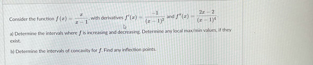 -1
and f"(x)
2x – 2
Consider the function f (x)
with derivatives f'(x) =
x - 1
(x – 1)²
(x – 1)4
a) Determine the intervals where f is increasing and decreasing. Determine any local max/min values, if they
exist.
b) Determine the intervals of concavity for f. Find any inflection points.
