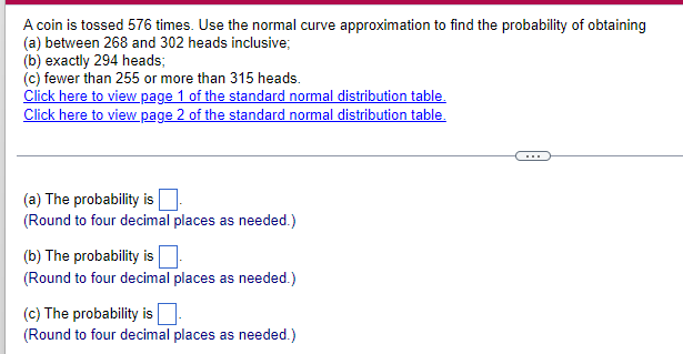 A coin is tossed 576 times. Use the normal curve approximation to find the probability of obtaining
(a) between 268 and 302 heads inclusive;
(b) exactly 294 heads;
(c) fewer than 255 or more than 315 heads.
Click here to view page 1 of the standard normal distribution table.
Click here to view page 2 of the standard normal distribution table.
(a) The probability is
(Round to four decimal places as needed.)
(b) The probability is
(Round to four decimal places as needed.)
(c) The probability is.
(Round to four decimal places as needed.)