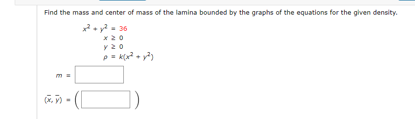 Find the mass and center of mass of the lamina bounded by the graphs of the equations for the given density.
x² + y² = 36
x ≥ 0
Υ ΣΟ
p = k(x² + y²)
m =
(x, y) =