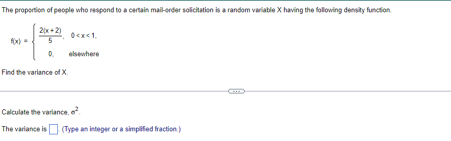 The proportion of people who respond to a certain mail-order solicitation is a random variable X having the following density function.
2(x+2)
5
0<x< 1,
f(x) =
0,
elsewhere
Find the variance of X.
Calculate the variance, o².
The variance is (Type an integer or a simplified fraction.)