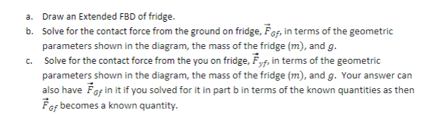 a. Draw an Extended FBD of fridge.
b. Solve for the contact force from the ground on fridge, FGf, in terms of the geometric
parameters shown in the diagram, the mass of the fridge (m), and g.
c. Solve for the contact force from the you on fridge, Fyf, in terms of the geometric
parameters shown in the diagram, the mass of the fridge (m), and g. Your answer can
also have FGf in it if you solved for it in part b in terms of the known quantities as then
FGf becomes a known quantity.
