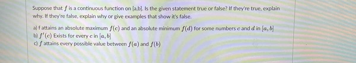 Suppose that f is a continuous function on [a,b]. Is the given statement true or false? If they're true, explain
why. If they're false, explain why or give examples that show it's false.
a) f attains an absolute maximum f(c) and an absolute minimum f(d) for some numbers c and d in [a, b]
b) f'(c) Exists for every c in [a, b)
c) f attains every possible value between f(a) and f(b)
