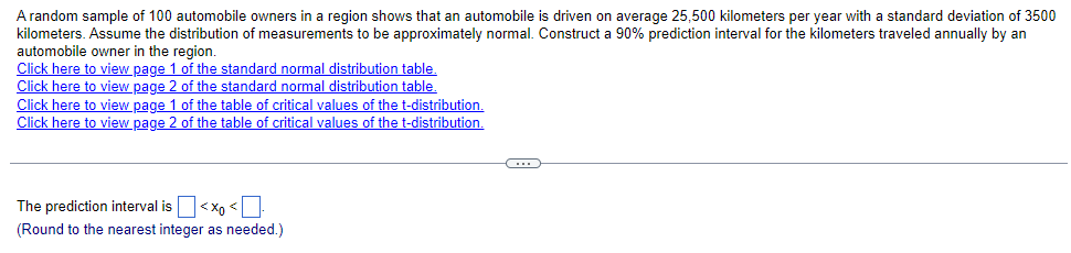 A random sample of 100 automobile owners in a region shows that an automobile is driven on average 25,500 kilometers per year with a standard deviation of 3500
kilometers. Assume the distribution of measurements to be approximately normal. Construct a 90% prediction interval for the kilometers traveled annually by an
automobile owner in the region.
Click here to view page 1 of the standard normal distribution table.
of the standard normal distribution table.
Click here to view page 2
Click here to view page 1 of the table of critical values of the t-distribution.
Click here to view page 2 of the table of critical values of the t-distribution.
The prediction interval is < X <
(Round to the nearest integer as needed.)
-C