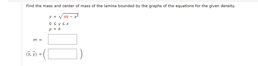 Find the mass and center of mass of the lamina bounded by the graphs of the equations for the given density.
y = √ 49
0 ≤ y ≤ x
p = k
m =
(x, y)
=
([