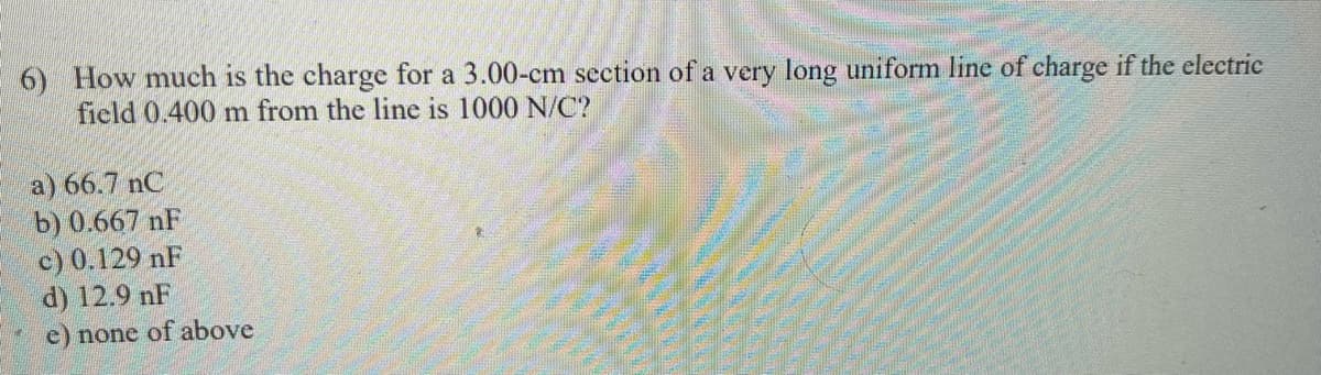 6) How much is the charge for a 3.00-cm section of a very long uniform line of charge if the electric
field 0.400 m from the line is 1000 N/C?
a) 66.7 nC
b) 0.667 nF
c) 0.129 nF
d) 12.9 nF
e) none of above

