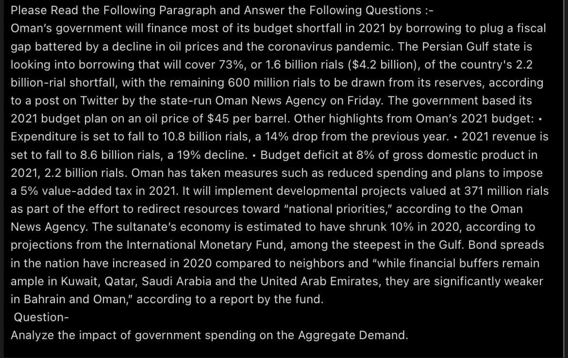 Please Read the Following Paragraph and Answer the Following Questions :-
Oman's government will finance most of its budget shortfall in 2021 by borrowing to plug a fiscal
gap battered by a decline in oil prices and the coronavirus pandemic. The Persian Gulf state is
looking into borrowing that will cover 73%, or 1.6 billion rials ($4.2 billion), of the country's 2.2
billion-rial shortfall, with the remaining 600 million rials to be drawn from its reserves, according
to a post on Twitter by the state-run Oman News Agency on Friday. The government based its
2021 budget plan on an oil price of $45 per barrel. Other highlights from Oman's 2021 budget: •
Expenditure is set to fall to 10.8 billion rials, a 14% drop from the previous year. · 2021 revenue is
set to fall to 8.6 billion rials, a 19% decline. • Budget deficit at 8% of gross domestic product in
2021, 2.2 billion rials. Oman has taken measures such as reduced spending and plans to impose
a 5% value-added tax in 2021. It will implement developmental projects valued at 371 million rials
as part of the effort to redirect resources toward "national priorities," according to the Oman
News Agency. The sultanate's economy is estimated to have shrunk 10% in 2020, according to
projections from the International Monetary Fund, among the steepest in the Gulf. Bond spreads
in the nation have increased in 2020 compared to neighbors and "while financial buffers remain
ample in Kuwait, Qatar, Saudi Arabia and the United Arab Emirates, they are significantly weaker
in Bahrain and Oman," according to a report by the fund.
Question-
Analyze the impact of government spending on the Aggregate Demand.
